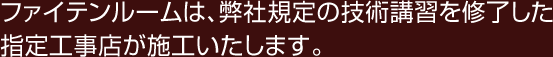 ファイテンルームは、弊社規定の技術講習を修了した指定工事店が施工いたします。