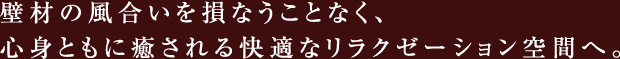 壁材の風合いを損なうことなく、心身ともに癒される快適なリラクゼーション空間へ。